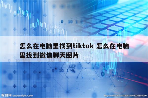 怎么在电脑里找到tiktok 怎么在电脑里找到微信聊天图片