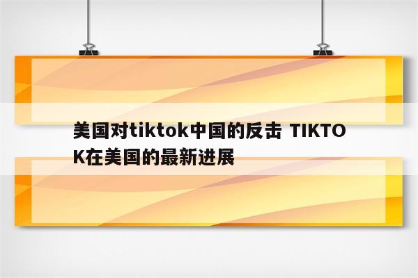 美国对tiktok中国的反击 TIKTOK在美国的最新进展