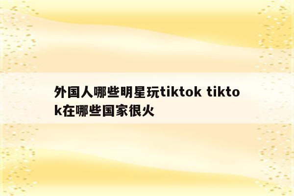 外国人哪些明星玩tiktok tiktok在哪些国家很火