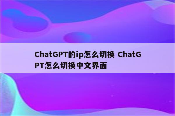 ChatGPT的ip怎么切换 ChatGPT怎么切换中文界面