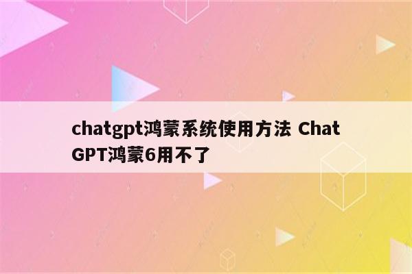 chatgpt鸿蒙系统使用方法 ChatGPT鸿蒙6用不了