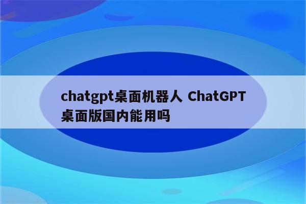 chatgpt桌面机器人 ChatGPT桌面版国内能用吗