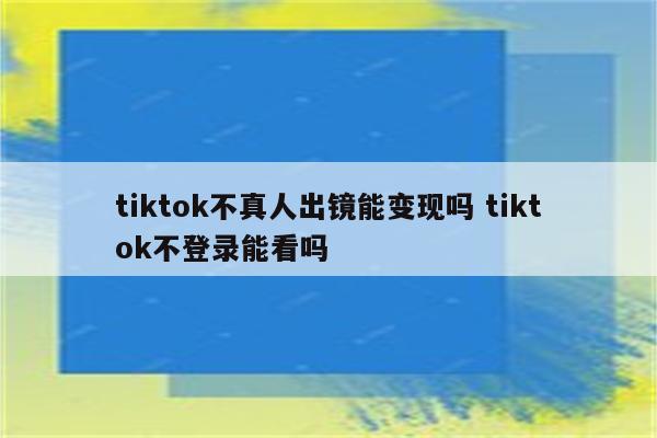 tiktok不真人出镜能变现吗 tiktok不登录能看吗