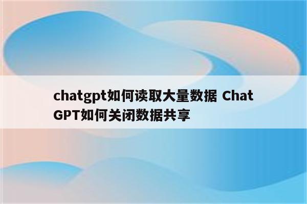 chatgpt如何读取大量数据 ChatGPT如何关闭数据共享