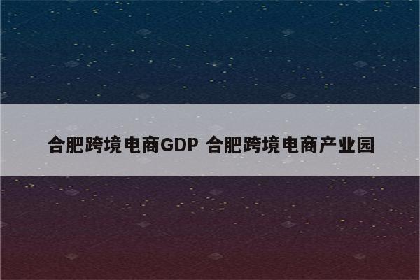 合肥跨境电商GDP 合肥跨境电商产业园