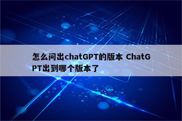 怎么问出chatGPT的版本 ChatGPT出到哪个版本了