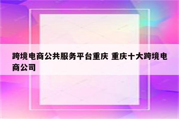 跨境电商公共服务平台重庆 重庆十大跨境电商公司