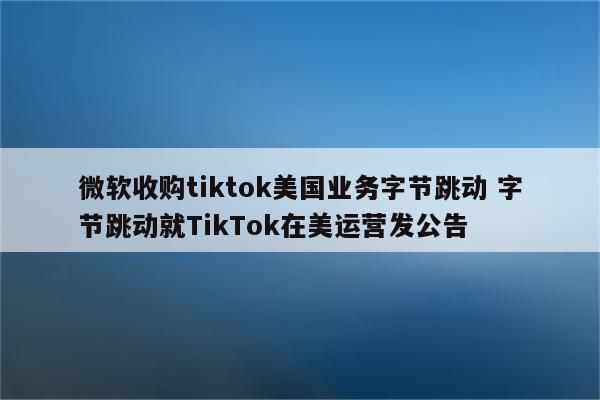 微软收购tiktok美国业务字节跳动 字节跳动就TikTok在美运营发公告