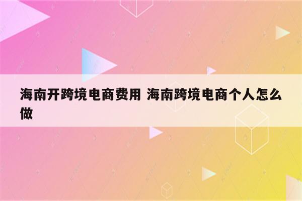 海南开跨境电商费用 海南跨境电商个人怎么做