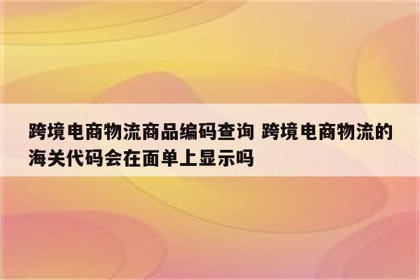 跨境电商物流商品编码查询 跨境电商物流的海关代码会在面单上显示吗