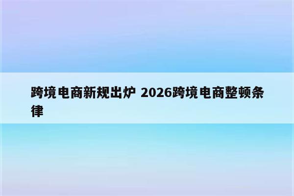 跨境电商新规出炉 2026跨境电商整顿条律