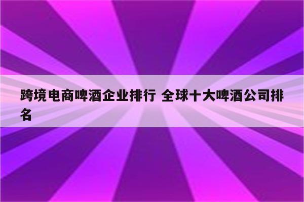 跨境电商啤酒企业排行 全球十大啤酒公司排名