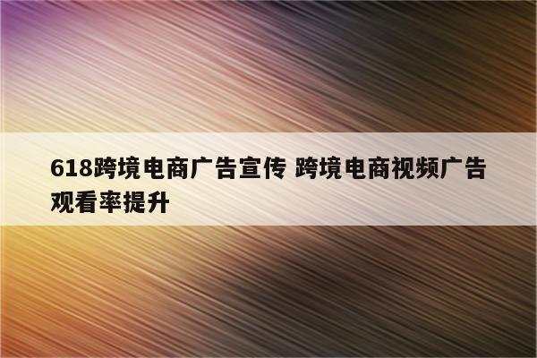 618跨境电商广告宣传 跨境电商视频广告观看率提升