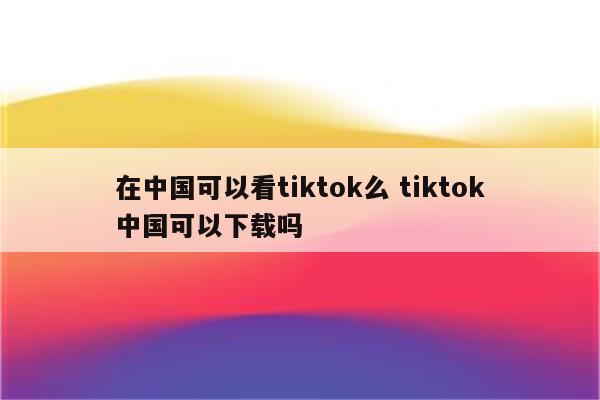 在中国可以看tiktok么 tiktok中国可以下载吗