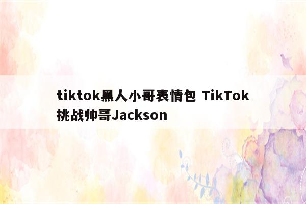 tiktok黑人小哥表情包 TikTok挑战帅哥Jackson