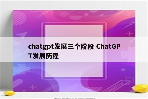 chatgpt发展三个阶段 ChatGPT发展历程