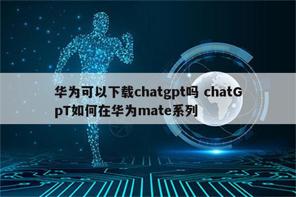 华为可以下载chatgpt吗 chatGpT如何在华为mate系列