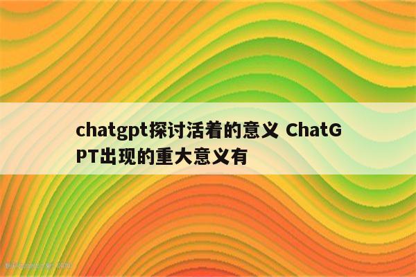 chatgpt探讨活着的意义 ChatGPT出现的重大意义有