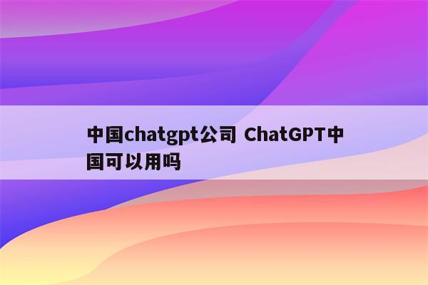 中国chatgpt公司 ChatGPT中国可以用吗