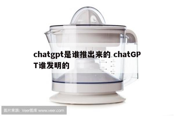 chatgpt是谁推出来的 chatGPT谁发明的