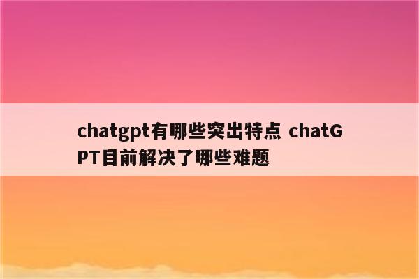 chatgpt有哪些突出特点 chatGPT目前解决了哪些难题