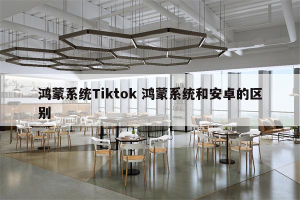 鸿蒙系统Tiktok 鸿蒙系统和安卓的区别