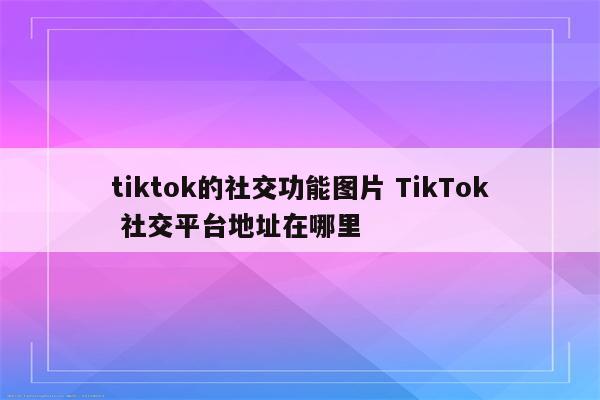 tiktok的社交功能图片 TikTok 社交平台地址在哪里