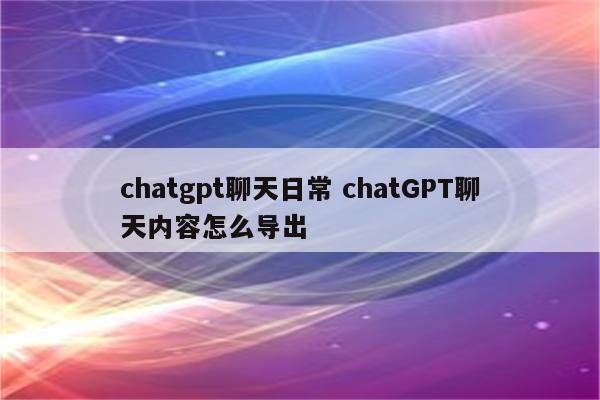 chatgpt聊天日常 chatGPT聊天内容怎么导出