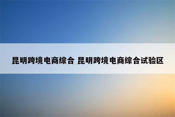 昆明跨境电商综合 昆明跨境电商综合试验区