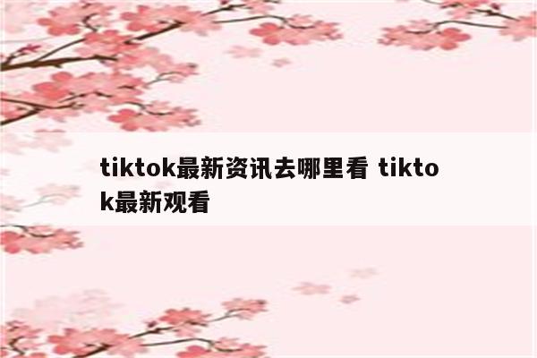 tiktok最新资讯去哪里看 tiktok最新观看