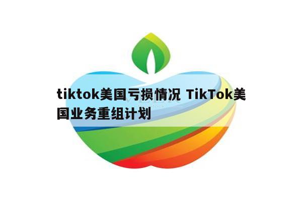tiktok美国亏损情况 TikTok美国业务重组计划