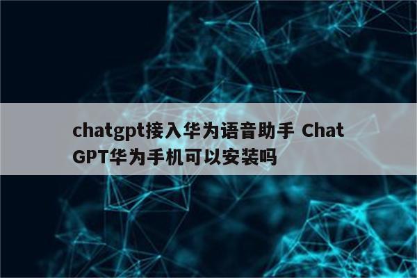 chatgpt接入华为语音助手 ChatGPT华为手机可以安装吗