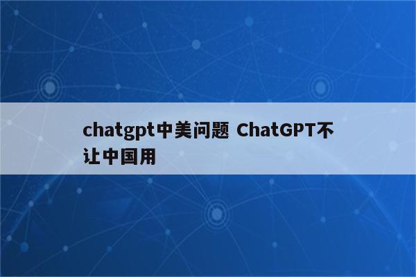 chatgpt中美问题 ChatGPT不让中国用