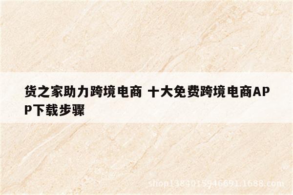 货之家助力跨境电商 十大免费跨境电商APP下载步骤