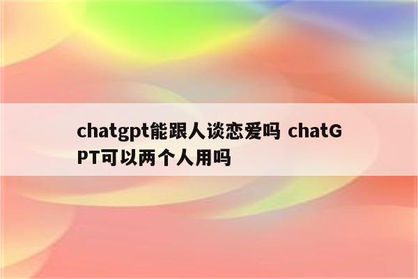 chatgpt能跟人谈恋爱吗 chatGPT可以两个人用吗