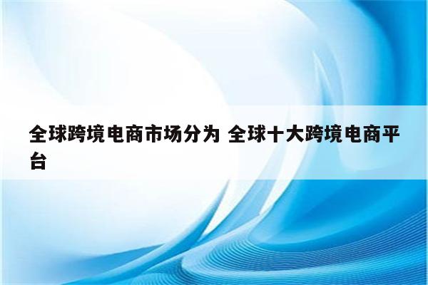 全球跨境电商市场分为 全球十大跨境电商平台
