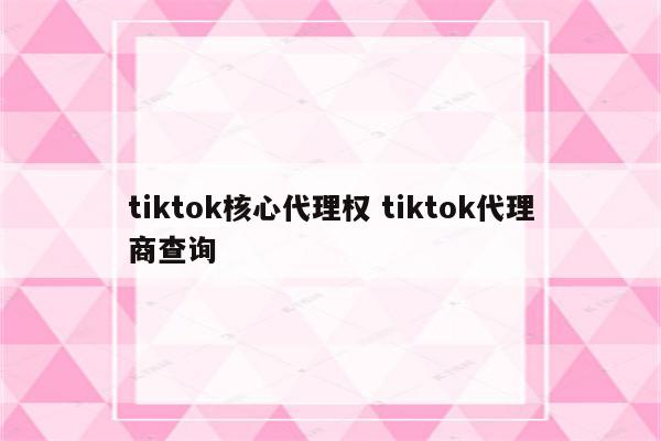 tiktok核心代理权 tiktok代理商查询