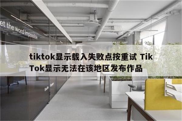 tiktok显示载入失败点按重试 TikTok显示无法在该地区发布作品