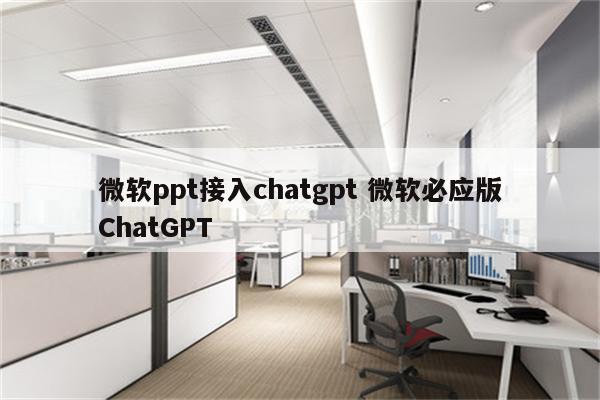 微软ppt接入chatgpt 微软必应版ChatGPT