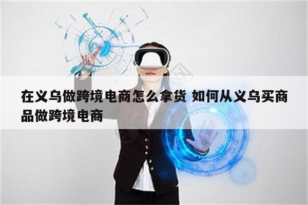 在义乌做跨境电商怎么拿货 如何从义乌买商品做跨境电商