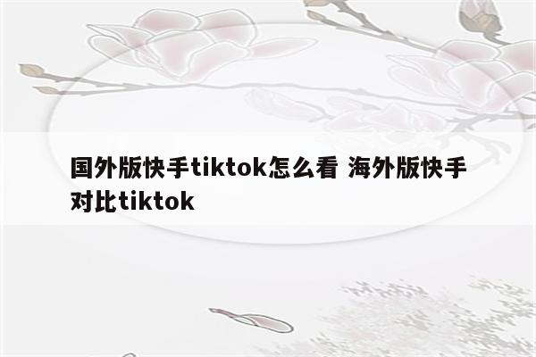 国外版快手tiktok怎么看 海外版快手对比tiktok