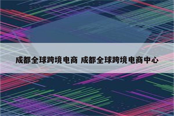成都全球跨境电商 成都全球跨境电商中心