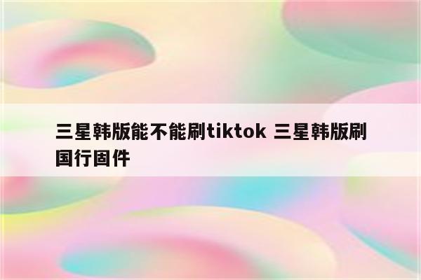 三星韩版能不能刷tiktok 三星韩版刷国行固件