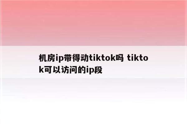 机房ip带得动tiktok吗 tiktok可以访问的ip段