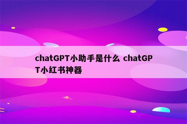 chatGPT小助手是什么 chatGPT小红书神器