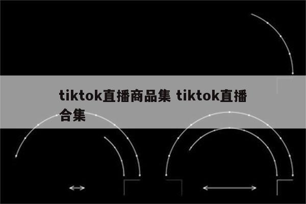 tiktok直播商品集 tiktok直播合集