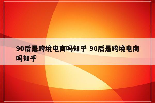 90后是跨境电商吗知乎 90后是跨境电商吗知乎