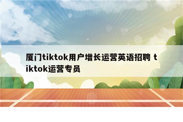 厦门tiktok用户增长运营英语招聘 tiktok运营专员