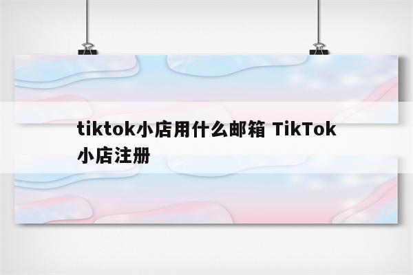 tiktok小店用什么邮箱 TikTok小店注册