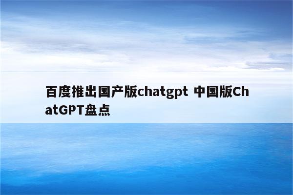 百度推出国产版chatgpt 中国版ChatGPT盘点